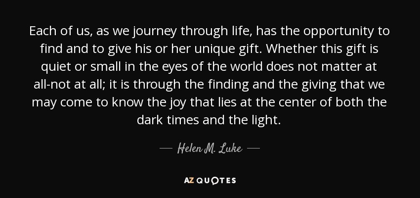 Each of us, as we journey through life, has the opportunity to find and to give his or her unique gift. Whether this gift is quiet or small in the eyes of the world does not matter at all-not at all; it is through the finding and the giving that we may come to know the joy that lies at the center of both the dark times and the light. - Helen M. Luke