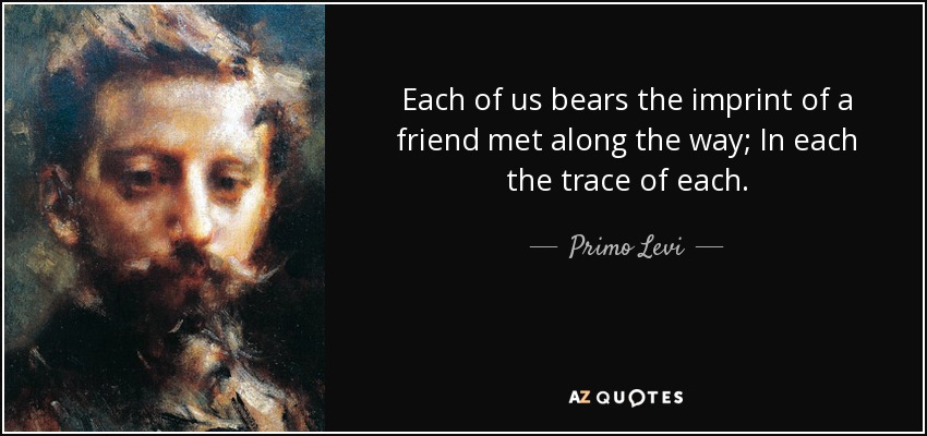 Each of us bears the imprint of a friend met along the way; In each the trace of each. - Primo Levi