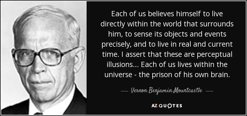 Each of us believes himself to live directly within the world that surrounds him, to sense its objects and events precisely, and to live in real and current time. I assert that these are perceptual illusions ... Each of us lives within the universe - the prison of his own brain. - Vernon Benjamin Mountcastle