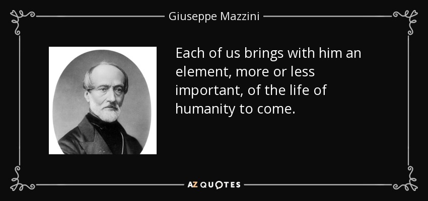 Each of us brings with him an element, more or less important, of the life of humanity to come. - Giuseppe Mazzini