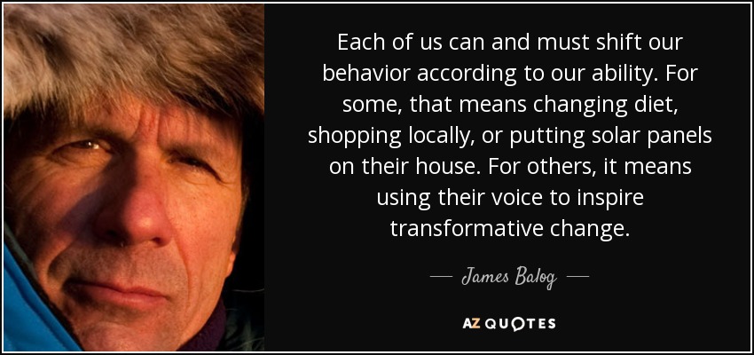 Each of us can and must shift our behavior according to our ability. For some, that means changing diet, shopping locally, or putting solar panels on their house. For others, it means using their voice to inspire transformative change. - James Balog