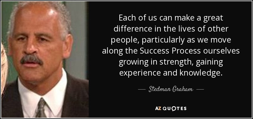 Each of us can make a great difference in the lives of other people, particularly as we move along the Success Process ourselves growing in strength, gaining experience and knowledge. - Stedman Graham