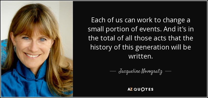 Each of us can work to change a small portion of events. And it's in the total of all those acts that the history of this generation will be written. - Jacqueline Novogratz