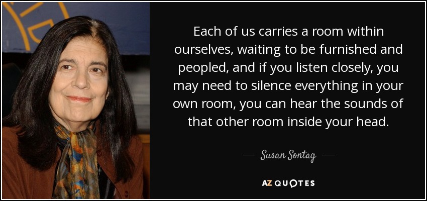 Each of us carries a room within ourselves, waiting to be furnished and peopled, and if you listen closely, you may need to silence everything in your own room, you can hear the sounds of that other room inside your head. - Susan Sontag
