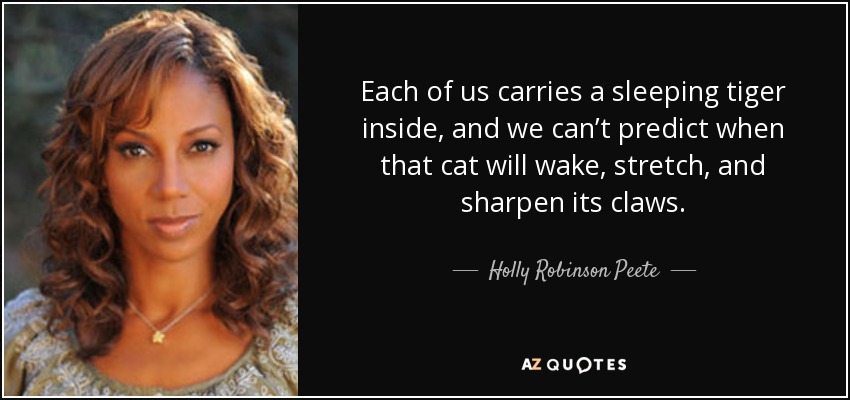 Each of us carries a sleeping tiger inside, and we can’t predict when that cat will wake, stretch, and sharpen its claws. - Holly Robinson Peete