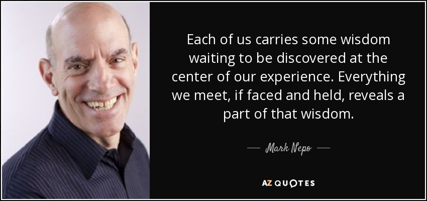 Each of us carries some wisdom waiting to be discovered at the center of our experience. Everything we meet, if faced and held, reveals a part of that wisdom. - Mark Nepo