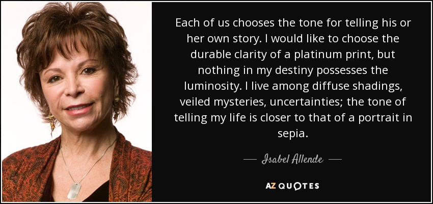 Each of us chooses the tone for telling his or her own story. I would like to choose the durable clarity of a platinum print, but nothing in my destiny possesses the luminosity. I live among diffuse shadings, veiled mysteries, uncertainties; the tone of telling my life is closer to that of a portrait in sepia. - Isabel Allende