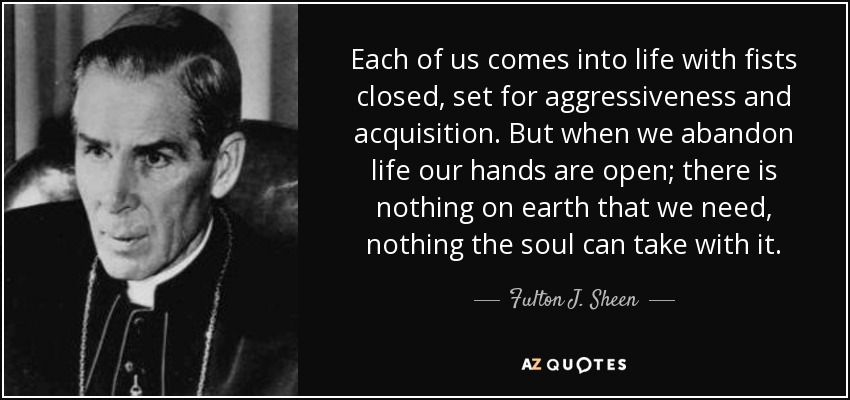 Each of us comes into life with fists closed, set for aggressiveness and acquisition. But when we abandon life our hands are open; there is nothing on earth that we need, nothing the soul can take with it. - Fulton J. Sheen