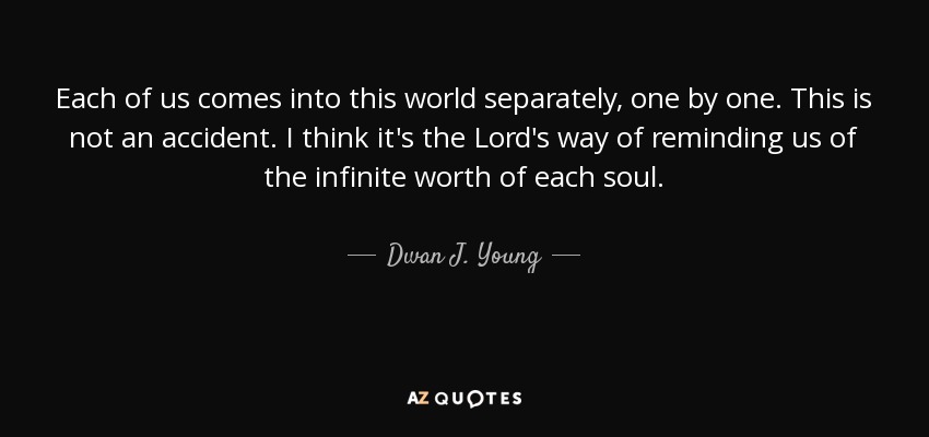 Each of us comes into this world separately, one by one. This is not an accident. I think it's the Lord's way of reminding us of the infinite worth of each soul. - Dwan J. Young