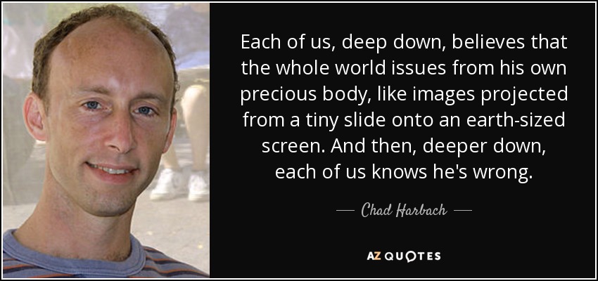Each of us, deep down, believes that the whole world issues from his own precious body, like images projected from a tiny slide onto an earth-sized screen. And then, deeper down, each of us knows he's wrong. - Chad Harbach