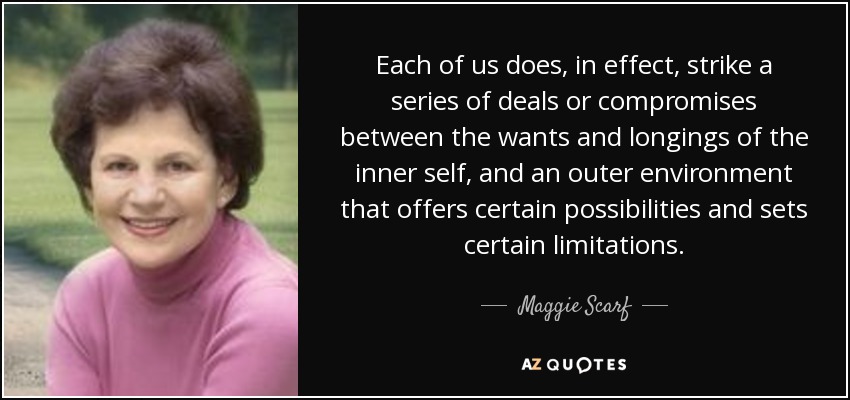 Each of us does, in effect, strike a series of deals or compromises between the wants and longings of the inner self, and an outer environment that offers certain possibilities and sets certain limitations. - Maggie Scarf