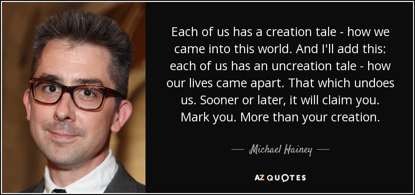 Each of us has a creation tale - how we came into this world. And I'll add this: each of us has an uncreation tale - how our lives came apart. That which undoes us. Sooner or later, it will claim you. Mark you. More than your creation. - Michael Hainey