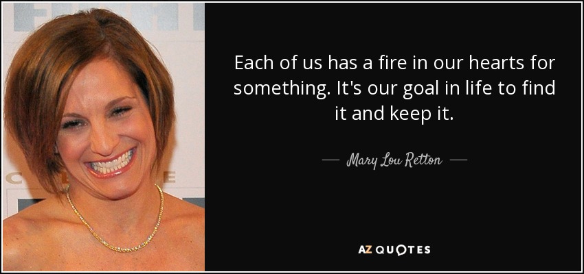 Each of us has a fire in our hearts for something. It's our goal in life to find it and keep it. - Mary Lou Retton