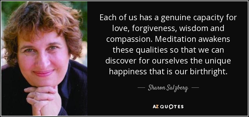 Each of us has a genuine capacity for love, forgiveness, wisdom and compassion. Meditation awakens these qualities so that we can discover for ourselves the unique happiness that is our birthright. - Sharon Salzberg