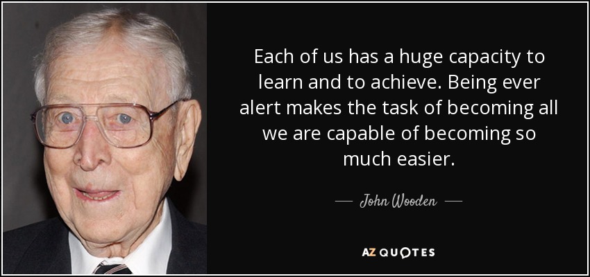 Each of us has a huge capacity to learn and to achieve. Being ever alert makes the task of becoming all we are capable of becoming so much easier. - John Wooden