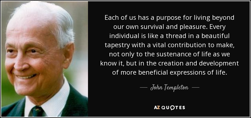 Each of us has a purpose for living beyond our own survival and pleasure. Every individual is like a thread in a beautiful tapestry with a vital contribution to make, not only to the sustenance of life as we know it, but in the creation and development of more beneficial expressions of life. - John Templeton