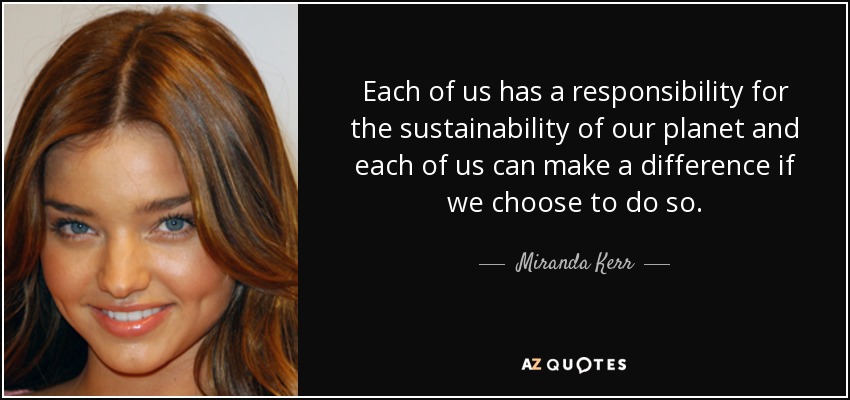 Each of us has a responsibility for the sustainability of our planet and each of us can make a difference if we choose to do so. - Miranda Kerr