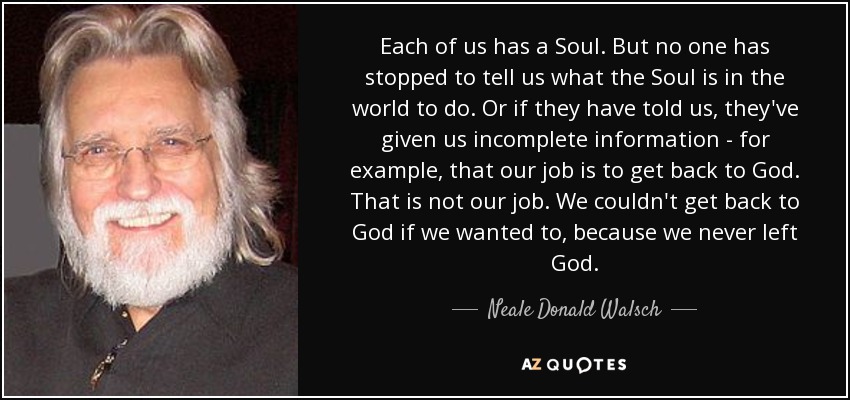 Each of us has a Soul. But no one has stopped to tell us what the Soul is in the world to do. Or if they have told us, they've given us incomplete information - for example, that our job is to get back to God. That is not our job. We couldn't get back to God if we wanted to, because we never left God. - Neale Donald Walsch