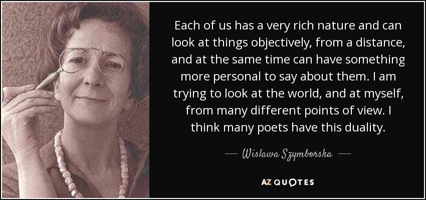 Each of us has a very rich nature and can look at things objectively, from a distance, and at the same time can have something more personal to say about them. I am trying to look at the world, and at myself, from many different points of view. I think many poets have this duality. - Wislawa Szymborska