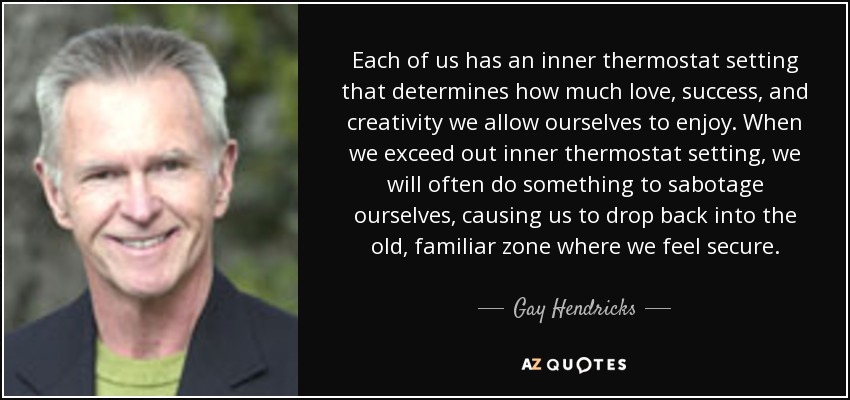 Each of us has an inner thermostat setting that determines how much love, success, and creativity we allow ourselves to enjoy. When we exceed out inner thermostat setting, we will often do something to sabotage ourselves, causing us to drop back into the old, familiar zone where we feel secure. - Gay Hendricks
