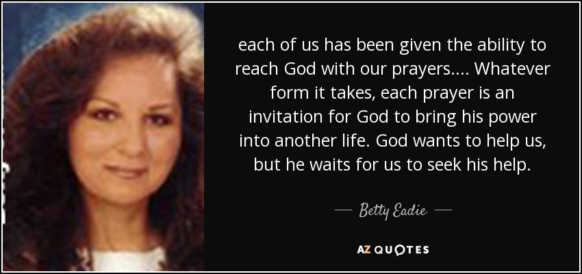 each of us has been given the ability to reach God with our prayers. ... Whatever form it takes, each prayer is an invitation for God to bring his power into another life. God wants to help us, but he waits for us to seek his help. - Betty Eadie