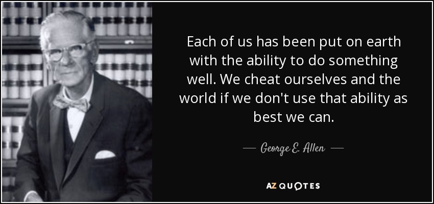 Each of us has been put on earth with the ability to do something well. We cheat ourselves and the world if we don't use that ability as best we can. - George E. Allen, Sr.