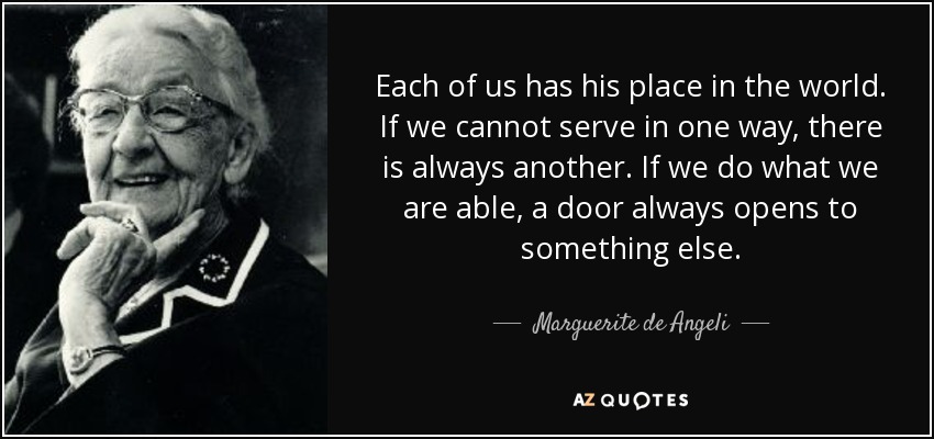 Each of us has his place in the world. If we cannot serve in one way, there is always another. If we do what we are able, a door always opens to something else. - Marguerite de Angeli