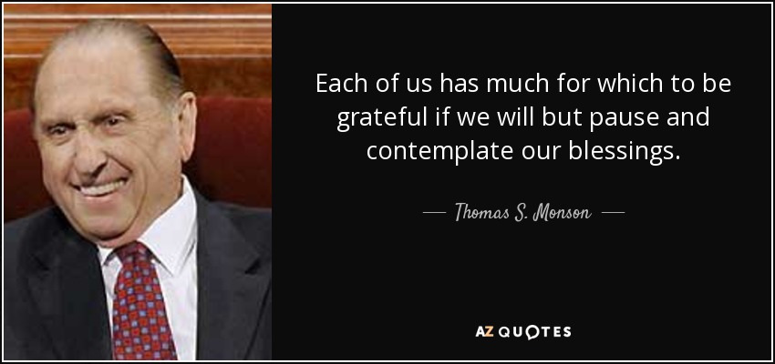 Each of us has much for which to be grateful if we will but pause and contemplate our blessings. - Thomas S. Monson