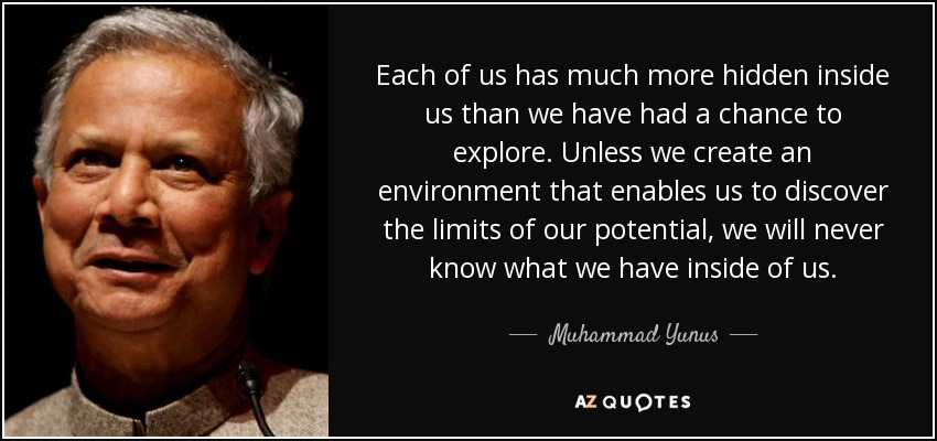 Each of us has much more hidden inside us than we have had a chance to explore. Unless we create an environment that enables us to discover the limits of our potential, we will never know what we have inside of us. - Muhammad Yunus