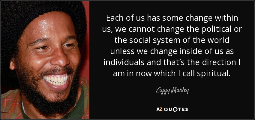 Each of us has some change within us, we cannot change the political or the social system of the world unless we change inside of us as individuals and that’s the direction I am in now which I call spiritual. - Ziggy Marley