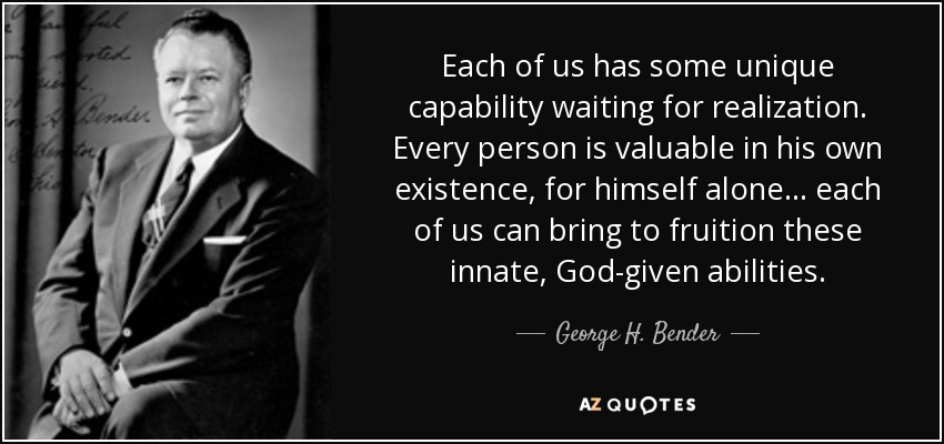 Each of us has some unique capability waiting for realization. Every person is valuable in his own existence, for himself alone... each of us can bring to fruition these innate, God-given abilities. - George H. Bender