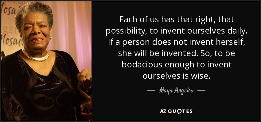 Each of us has that right, that possibility, to invent ourselves daily. If a person does not invent herself, she will be invented. So, to be bodacious enough to invent ourselves is wise. - Maya Angelou