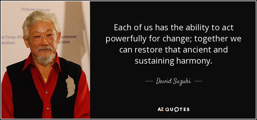 Each of us has the ability to act powerfully for change; together we can restore that ancient and sustaining harmony. - David Suzuki