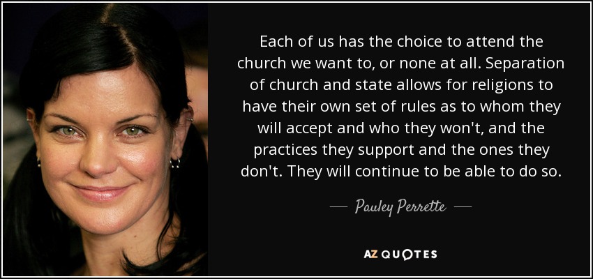 Each of us has the choice to attend the church we want to, or none at all. Separation of church and state allows for religions to have their own set of rules as to whom they will accept and who they won't, and the practices they support and the ones they don't. They will continue to be able to do so. - Pauley Perrette