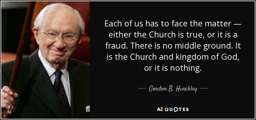 Each of us has to face the matter — either the Church is true, or it is a fraud. There is no middle ground. It is the Church and kingdom of God, or it is nothing. - Gordon B. Hinckley