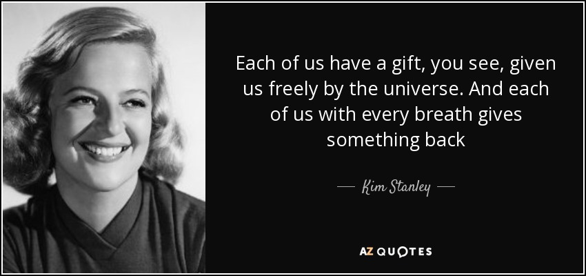 Each of us have a gift, you see, given us freely by the universe. And each of us with every breath gives something back - Kim Stanley