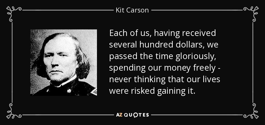 Each of us, having received several hundred dollars, we passed the time gloriously, spending our money freely - never thinking that our lives were risked gaining it. - Kit Carson
