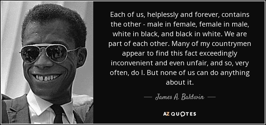 Each of us, helplessly and forever, contains the other - male in female, female in male, white in black, and black in white. We are part of each other. Many of my countrymen appear to find this fact exceedingly inconvenient and even unfair, and so, very often, do I. But none of us can do anything about it. - James A. Baldwin