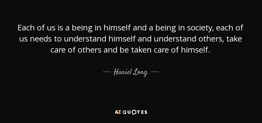 Each of us is a being in himself and a being in society, each of us needs to understand himself and understand others, take care of others and be taken care of himself. - Haniel Long