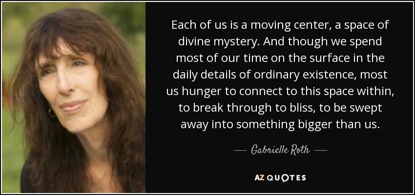 Each of us is a moving center, a space of divine mystery. And though we spend most of our time on the surface in the daily details of ordinary existence, most us hunger to connect to this space within, to break through to bliss, to be swept away into something bigger than us. - Gabrielle Roth