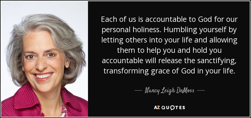 Each of us is accountable to God for our personal holiness. Humbling yourself by letting others into your life and allowing them to help you and hold you accountable will release the sanctifying, transforming grace of God in your life. - Nancy Leigh DeMoss