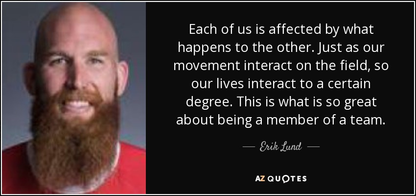 Each of us is affected by what happens to the other. Just as our movement interact on the field, so our lives interact to a certain degree. This is what is so great about being a member of a team. - Erik Lund