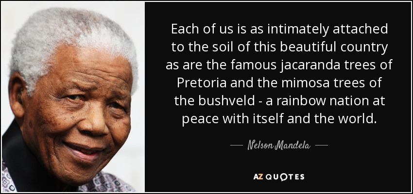 Each of us is as intimately attached to the soil of this beautiful country as are the famous jacaranda trees of Pretoria and the mimosa trees of the bushveld - a rainbow nation at peace with itself and the world. - Nelson Mandela