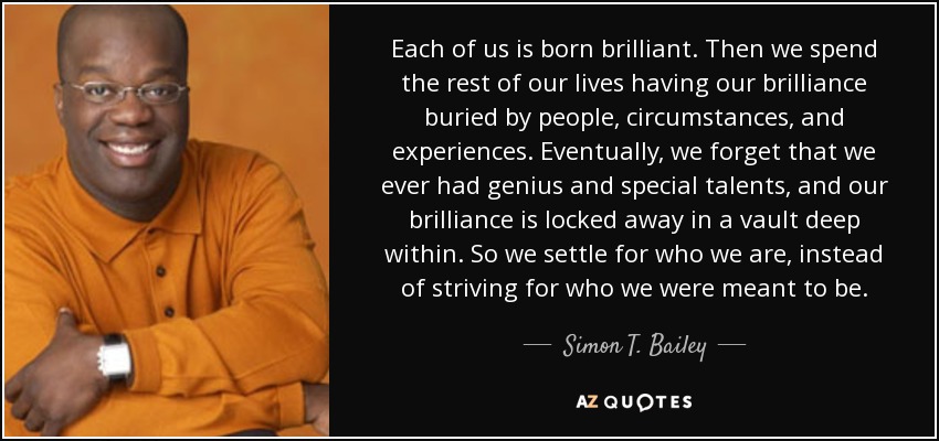 Each of us is born brilliant. Then we spend the rest of our lives having our brilliance buried by people, circumstances, and experiences. Eventually, we forget that we ever had genius and special talents, and our brilliance is locked away in a vault deep within. So we settle for who we are, instead of striving for who we were meant to be. - Simon T. Bailey