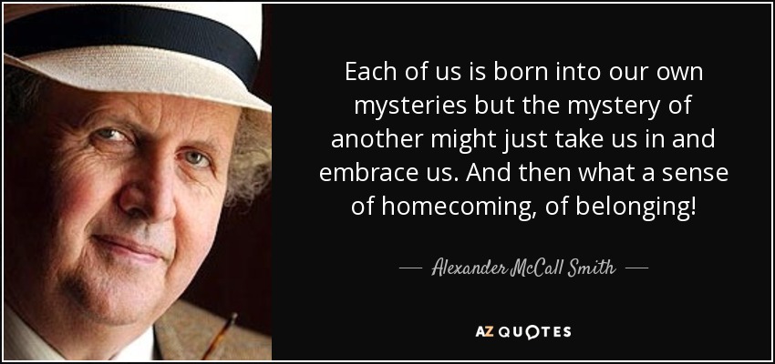 Each of us is born into our own mysteries but the mystery of another might just take us in and embrace us. And then what a sense of homecoming, of belonging! - Alexander McCall Smith