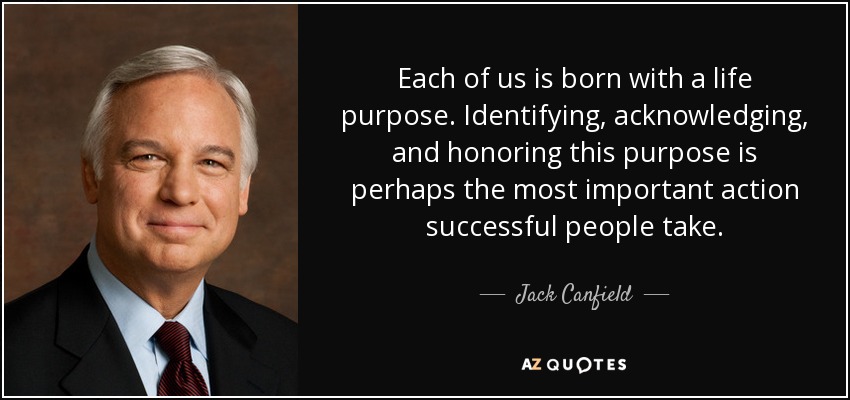 Each of us is born with a life purpose. Identifying, acknowledging, and honoring this purpose is perhaps the most important action successful people take. - Jack Canfield