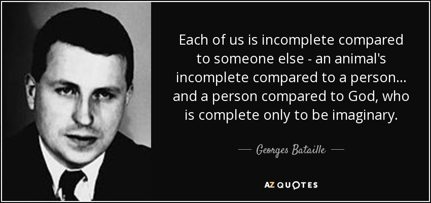 Each of us is incomplete compared to someone else - an animal's incomplete compared to a person... and a person compared to God, who is complete only to be imaginary. - Georges Bataille