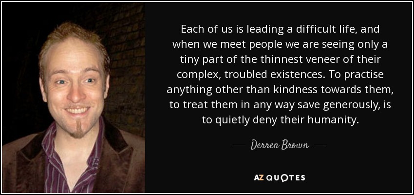 Each of us is leading a difficult life, and when we meet people we are seeing only a tiny part of the thinnest veneer of their complex, troubled existences. To practise anything other than kindness towards them, to treat them in any way save generously, is to quietly deny their humanity. - Derren Brown
