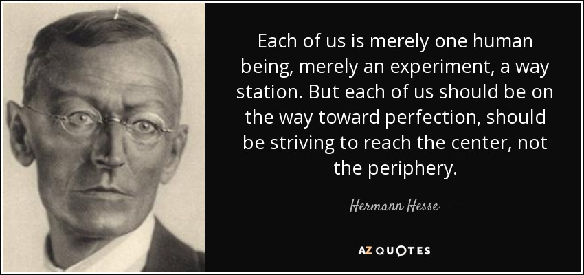 Each of us is merely one human being, merely an experiment, a way station. But each of us should be on the way toward perfection, should be striving to reach the center, not the periphery. - Hermann Hesse
