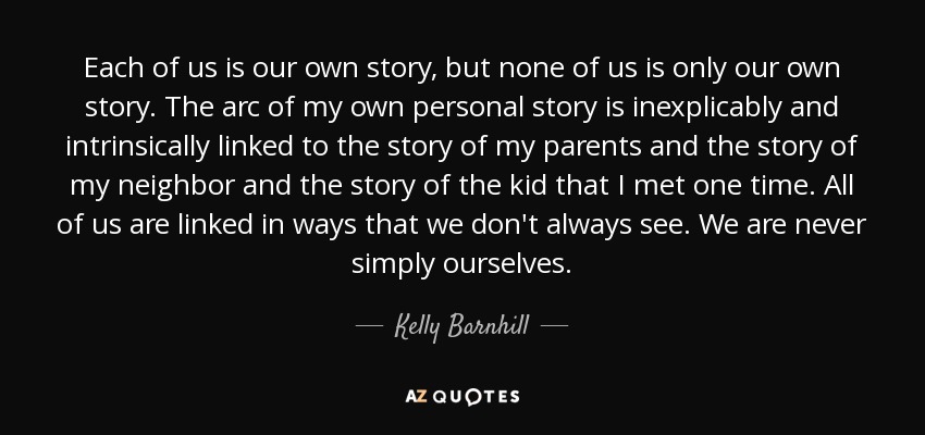 Each of us is our own story, but none of us is only our own story. The arc of my own personal story is inexplicably and intrinsically linked to the story of my parents and the story of my neighbor and the story of the kid that I met one time. All of us are linked in ways that we don't always see. We are never simply ourselves. - Kelly Barnhill